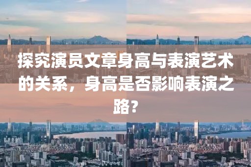 探究演員文章身高與表演藝術(shù)的關(guān)系，身高是否影響表演之路？