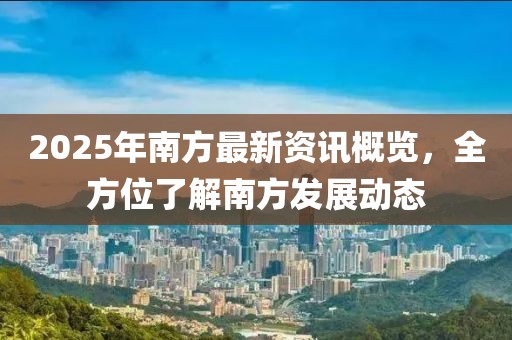2025年南方最新資訊概覽，全方位了解南方發(fā)展動(dòng)態(tài)