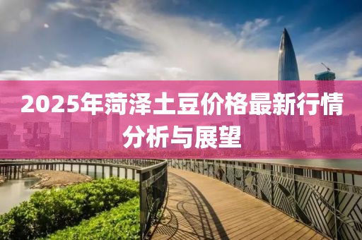2025年菏澤土豆價(jià)格最新行情分析與展望