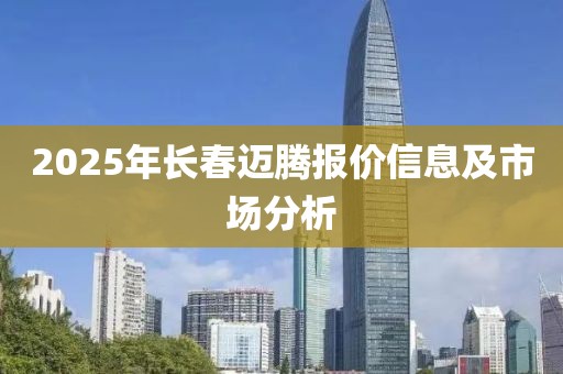 2025年長(zhǎng)春邁騰報(bào)價(jià)信息及市場(chǎng)分析