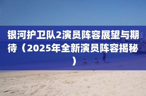 銀河護(hù)衛(wèi)隊(duì)2演員陣容展望與期待（2025年全新演員陣容揭秘）