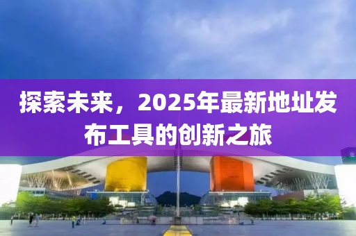 探索未來，2025年最新地址發(fā)布工具的創(chuàng)新之旅