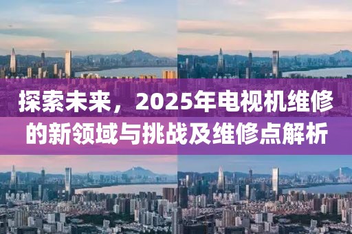 探索未來，2025年電視機維修的新領域與挑戰(zhàn)及維修點解析