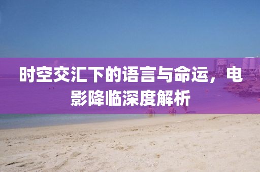 時(shí)空交匯下的語(yǔ)言與命運(yùn)，電影降臨深度解析