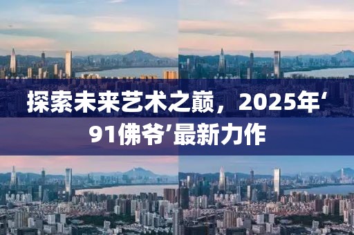 探索未來藝術(shù)之巔，2025年‘91佛爺’最新力作
