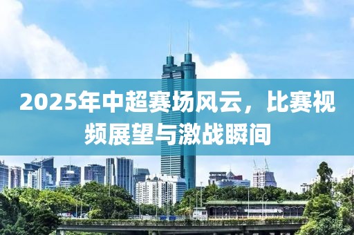 2025年中超賽場(chǎng)風(fēng)云，比賽視頻展望與激戰(zhàn)瞬間