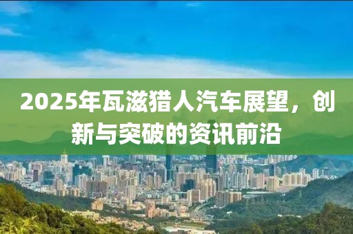 2025年瓦滋獵人汽車展望，創(chuàng)新與突破的資訊前沿