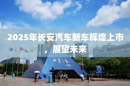 2025年長安汽車新車輝煌上市，展望未來