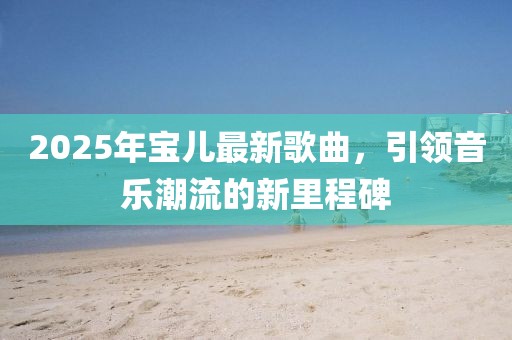 2025年寶兒最新歌曲，引領(lǐng)音樂潮流的新里程碑