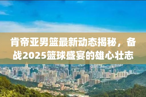 肯帝亞男籃最新動(dòng)態(tài)揭秘，備戰(zhàn)2025籃球盛宴的雄心壯志