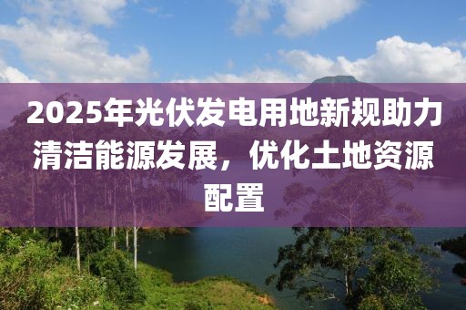 2025年光伏發(fā)電用地新規(guī)助力清潔能源發(fā)展，優(yōu)化土地資源配置