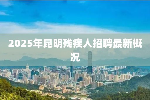 2025年昆明殘疾人招聘最新概況