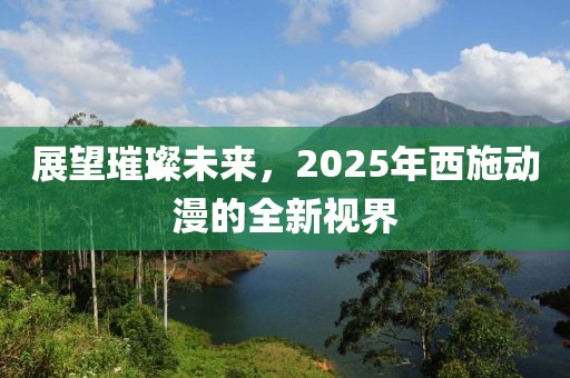 展望璀璨未來(lái)，2025年西施動(dòng)漫的全新視界