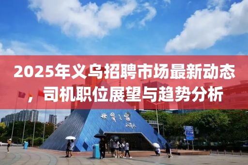 2025年義烏招聘市場(chǎng)最新動(dòng)態(tài)，司機(jī)職位展望與趨勢(shì)分析