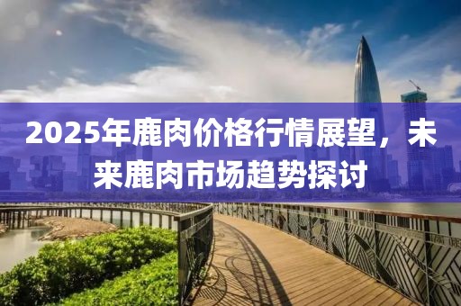 2025年鹿肉價格行情展望，未來鹿肉市場趨勢探討
