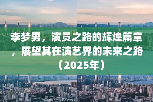 李夢(mèng)男，演員之路的輝煌篇章，展望其在演藝界的未來之路（2025年）