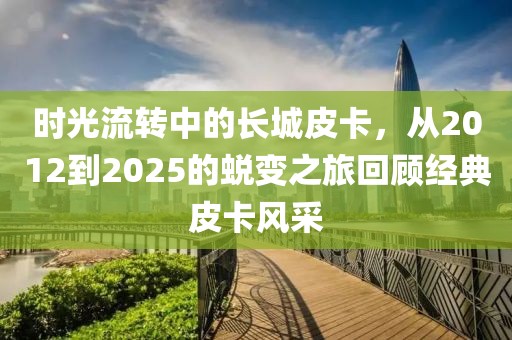 時(shí)光流轉(zhuǎn)中的長(zhǎng)城皮卡，從2012到2025的蛻變之旅回顧經(jīng)典皮卡風(fēng)采