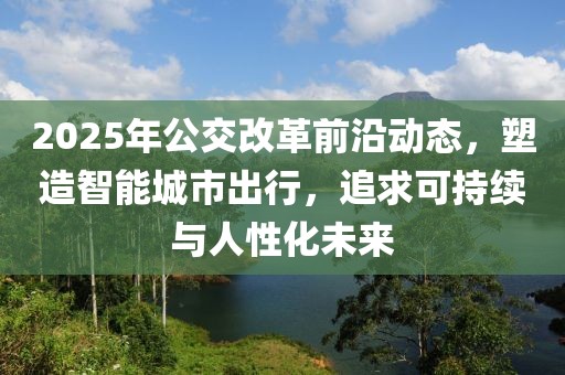 2025年公交改革前沿動態(tài)，塑造智能城市出行，追求可持續(xù)與人性化未來