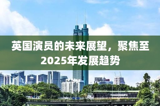 英國演員的未來展望，聚焦至2025年發(fā)展趨勢