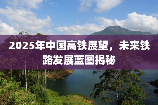 2025年中國(guó)高鐵展望，未來(lái)鐵路發(fā)展藍(lán)圖揭秘