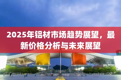 2025年鋁材市場趨勢展望，最新價(jià)格分析與未來展望