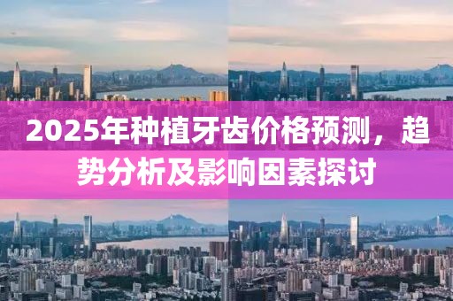 2025年種植牙齒價(jià)格預(yù)測(cè)，趨勢(shì)分析及影響因素探討