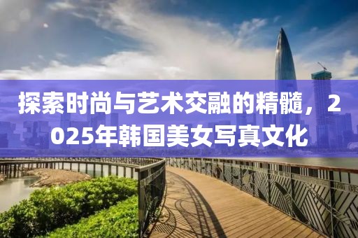 探索時尚與藝術(shù)交融的精髓，2025年韓國美女寫真文化