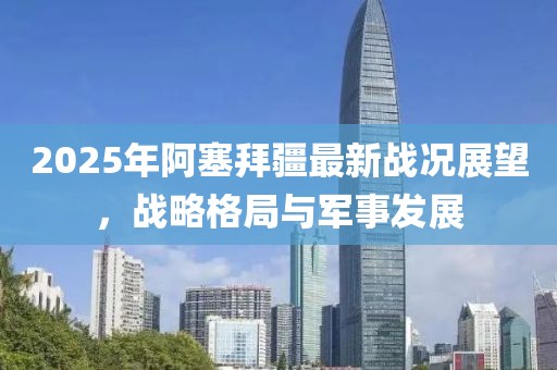 2025年阿塞拜疆最新戰(zhàn)況展望，戰(zhàn)略格局與軍事發(fā)展