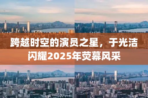 跨越時(shí)空的演員之星，于光潔閃耀2025年熒幕風(fēng)采