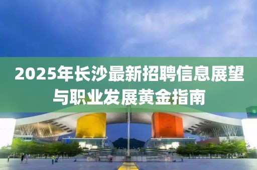 2025年長沙最新招聘信息展望與職業(yè)發(fā)展黃金指南