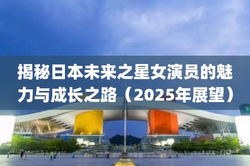 揭秘日本未來之星女演員的魅力與成長之路（2025年展望）
