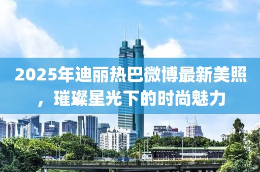 2025年迪麗熱巴微博最新美照，璀璨星光下的時(shí)尚魅力