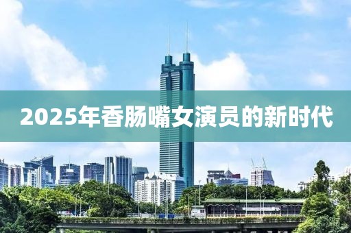 2025年香腸嘴女演員的新時(shí)代
