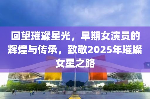 回望璀璨星光，早期女演員的輝煌與傳承，致敬2025年璀璨女星之路