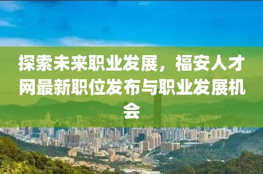 探索未來職業(yè)發(fā)展，福安人才網(wǎng)最新職位發(fā)布與職業(yè)發(fā)展機(jī)會(huì)