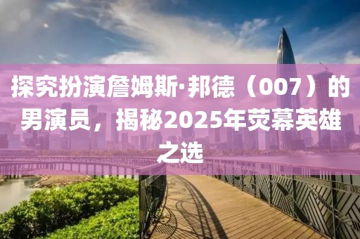 探究扮演詹姆斯·邦德（007）的男演員，揭秘2025年熒幕英雄之選