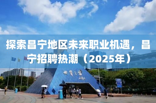 探索昌寧地區(qū)未來(lái)職業(yè)機(jī)遇，昌寧招聘熱潮（2025年）