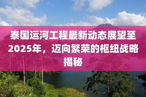泰國運(yùn)河工程最新動態(tài)展望至2025年，邁向繁榮的樞紐戰(zhàn)略揭秘