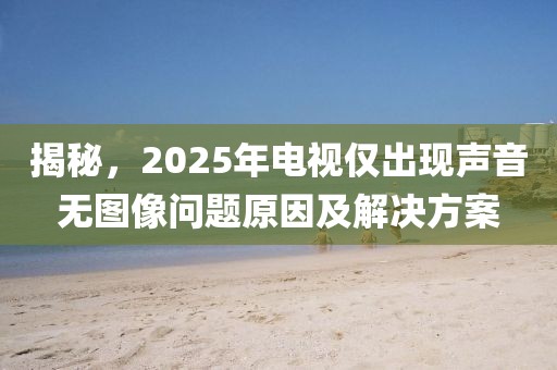 揭秘，2025年電視僅出現(xiàn)聲音無圖像問題原因及解決方案