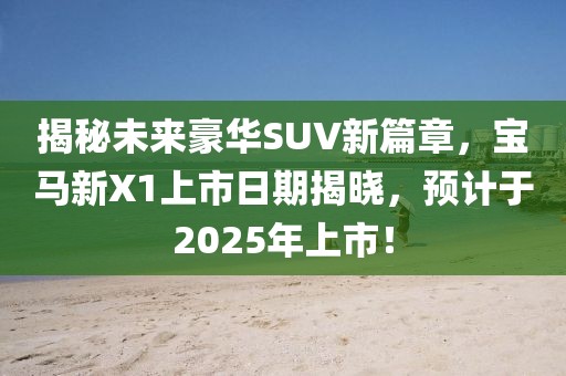 揭秘未來(lái)豪華SUV新篇章，寶馬新X1上市日期揭曉，預(yù)計(jì)于2025年上市！