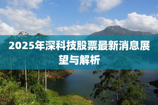 2025年深科技股票最新消息展望與解析