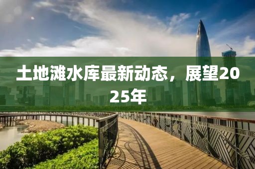 土地灘水庫(kù)最新動(dòng)態(tài)，展望2025年