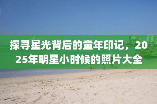探尋星光背后的童年印記，2025年明星小時候的照片大全