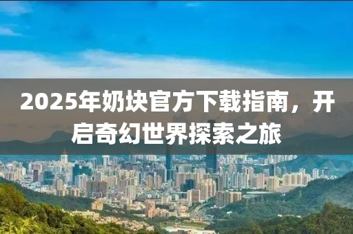 2025年奶塊官方下載指南，開啟奇幻世界探索之旅