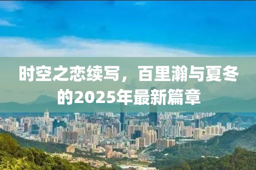 時(shí)空之戀續(xù)寫，百里瀚與夏冬的2025年最新篇章
