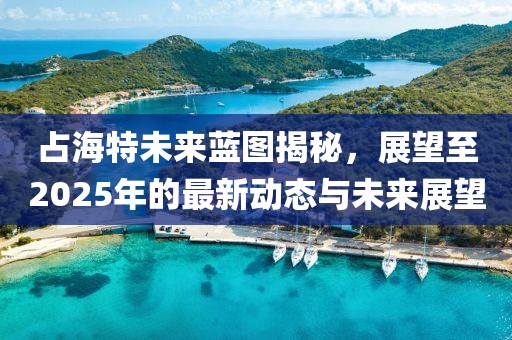 占海特未來(lái)藍(lán)圖揭秘，展望至2025年的最新動(dòng)態(tài)與未來(lái)展望