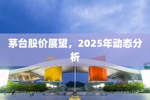 茅臺(tái)股價(jià)展望，2025年動(dòng)態(tài)分析