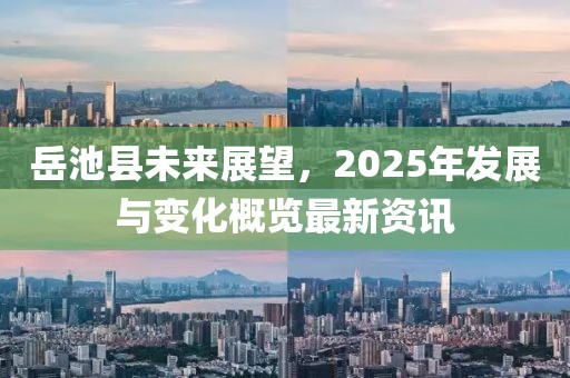 岳池縣未來展望，2025年發(fā)展與變化概覽最新資訊