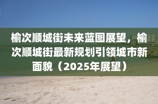 榆次順城街未來(lái)藍(lán)圖展望，榆次順城街最新規(guī)劃引領(lǐng)城市新面貌（2025年展望）