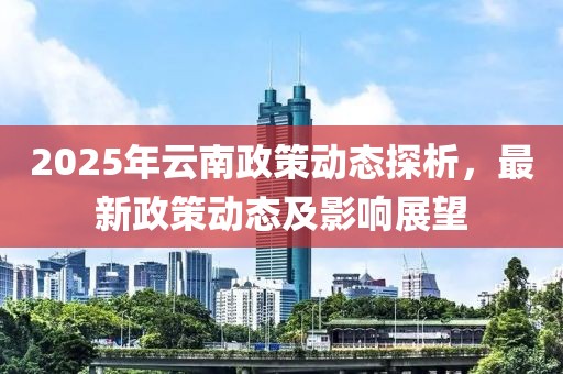 2025年云南政策動(dòng)態(tài)探析，最新政策動(dòng)態(tài)及影響展望